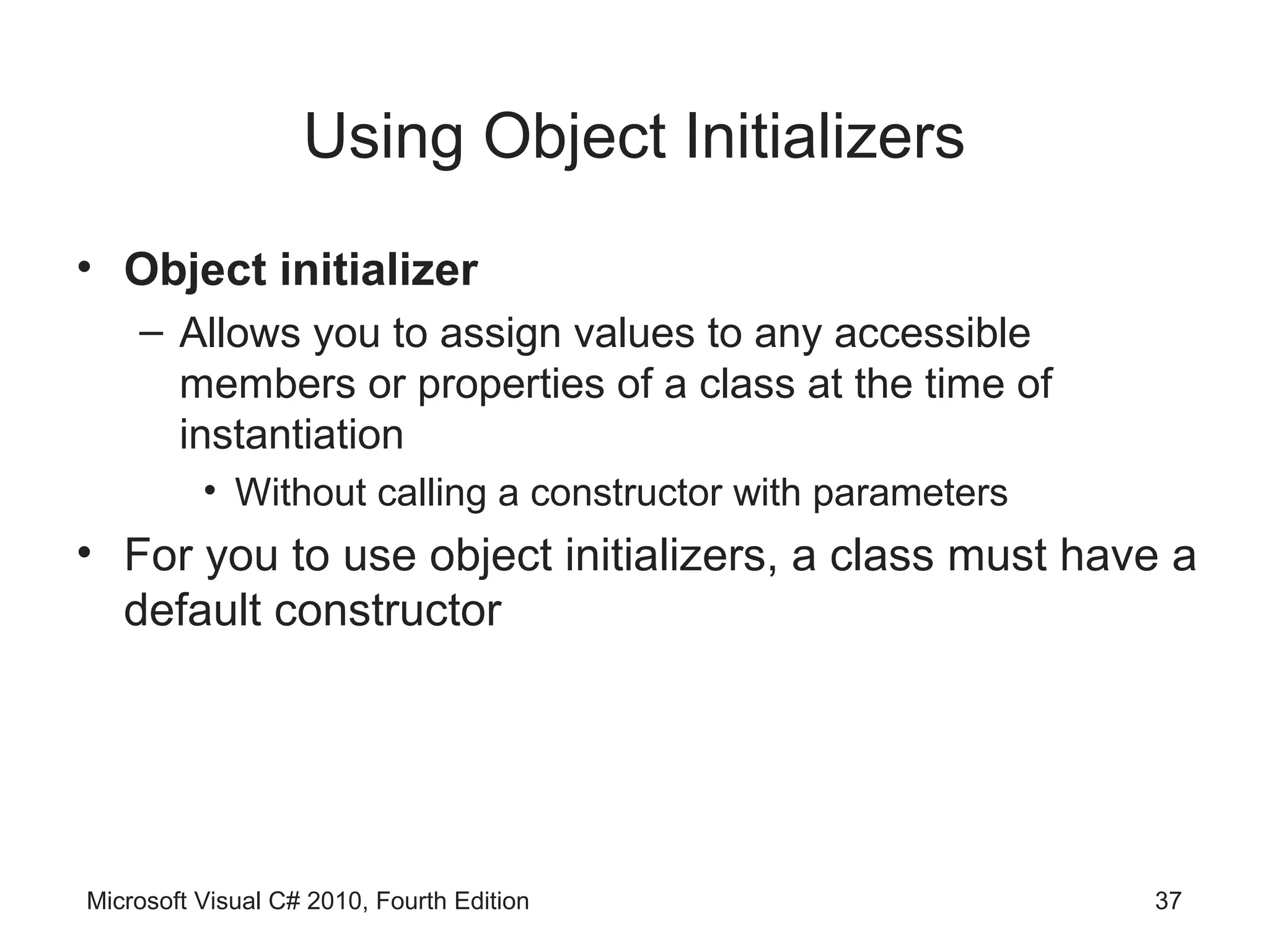 Using Object Initializers
• Object initializer
    – Allows you to assign values to any accessible
      members or properties of a class at the time of
      instantiation
          • Without calling a constructor with parameters
• For you to use object initializers, a class must have a
  default constructor




Microsoft Visual C# 2010, Fourth Edition                    37
 