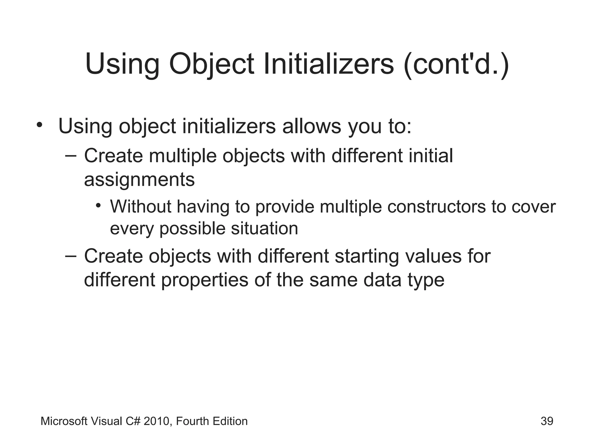 Using Object Initializers (cont'd.)
• Using object initializers allows you to:
    – Create multiple objects with different initial
      assignments
          • Without having to provide multiple constructors to cover
            every possible situation
    – Create objects with different starting values for
      different properties of the same data type




Microsoft Visual C# 2010, Fourth Edition                          39
 