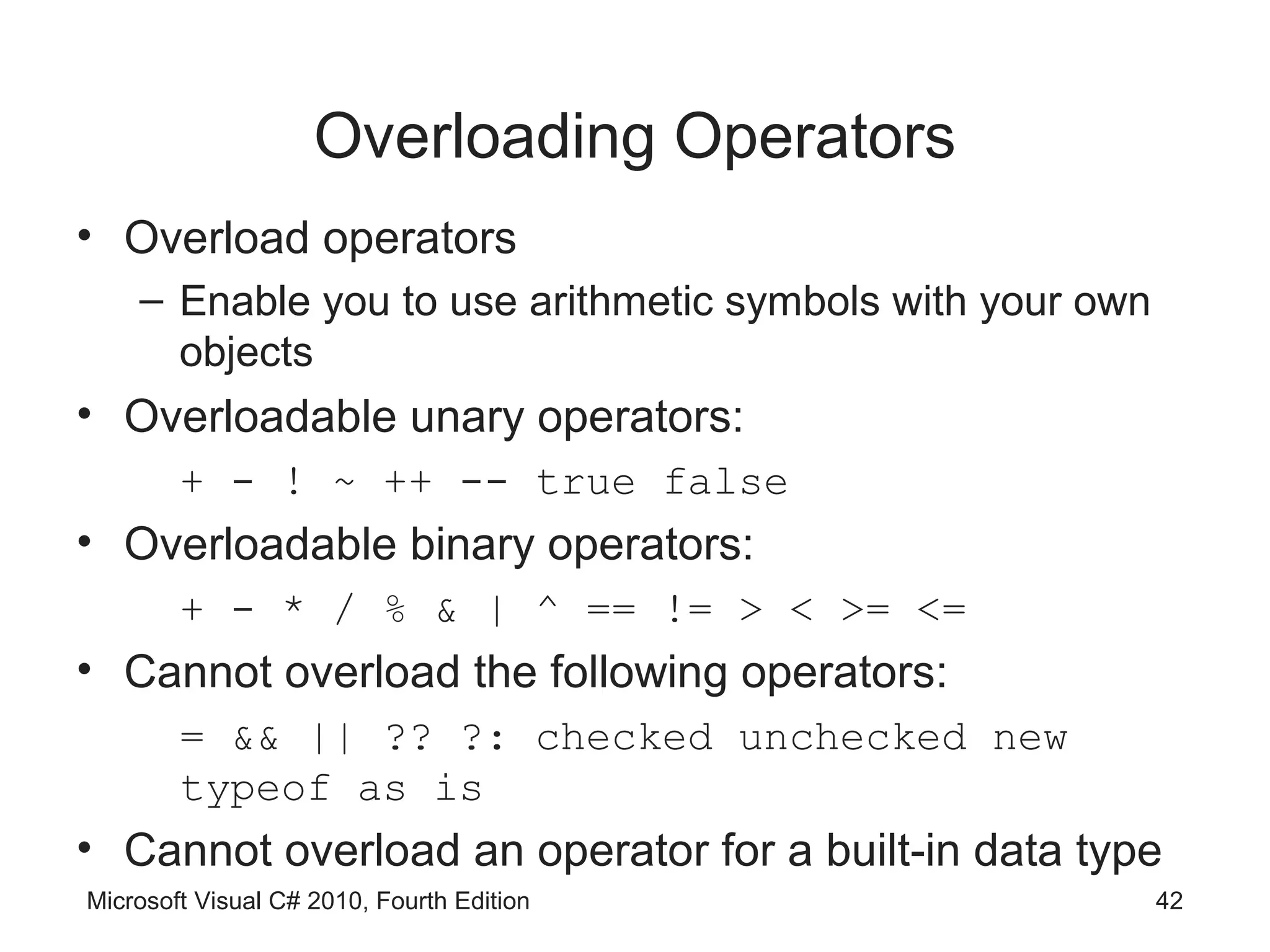 Overloading Operators
• Overload operators
    – Enable you to use arithmetic symbols with your own
      objects
• Overloadable unary operators:
        + - ! ~ ++ -- true false
• Overloadable binary operators:
        + - * / % & | ^ == != > < >= <=
• Cannot overload the following operators:
        = && || ?? ?: checked unchecked new
        typeof as is
• Cannot overload an operator for a built-in data type
Microsoft Visual C# 2010, Fourth Edition                   42
 
