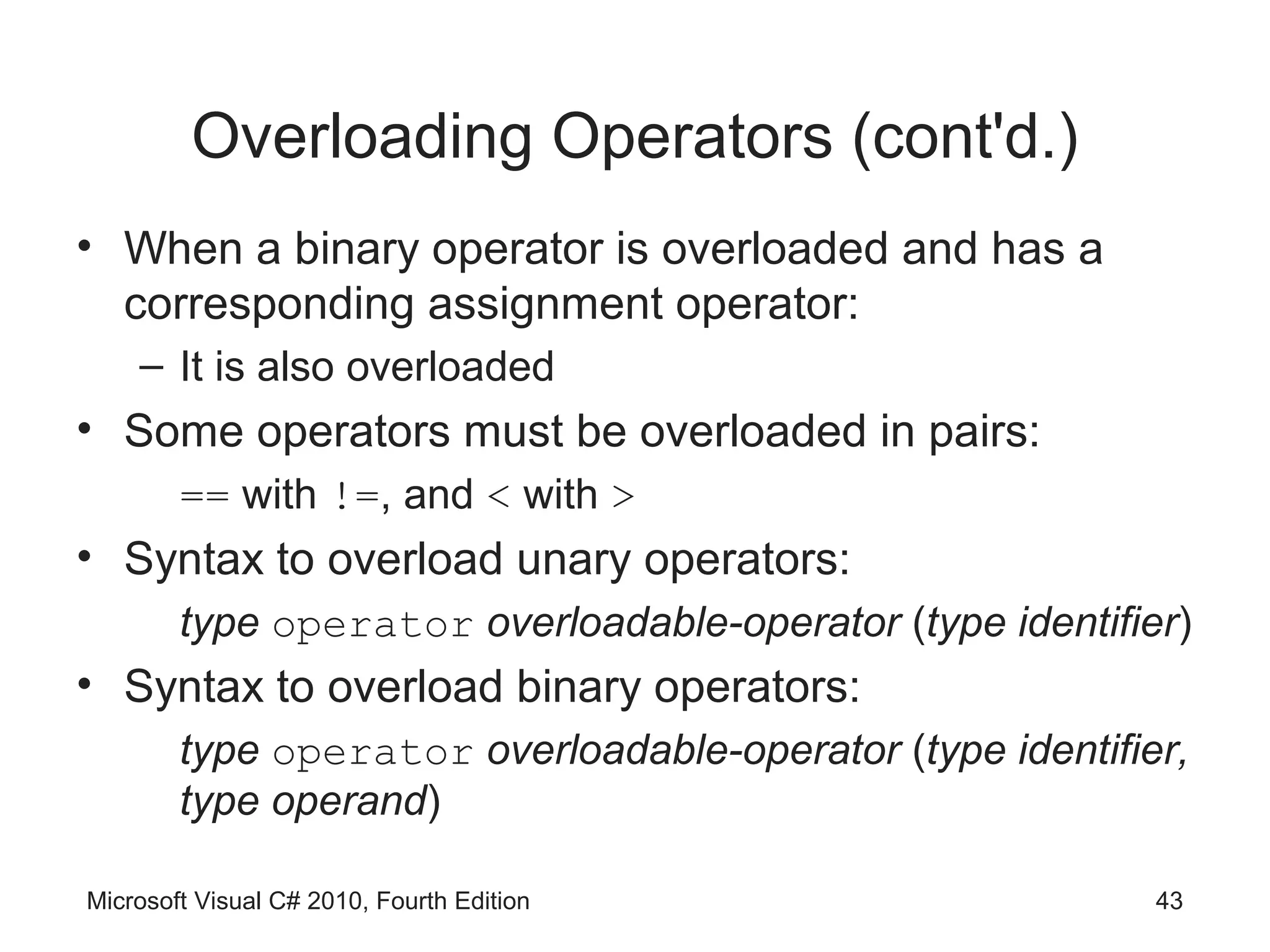 Overloading Operators (cont'd.)
• When a binary operator is overloaded and has a
  corresponding assignment operator:
    – It is also overloaded
• Some operators must be overloaded in pairs:
        == with !=, and < with >
• Syntax to overload unary operators:
        type operator overloadable-operator (type identifier)
• Syntax to overload binary operators:
        type operator overloadable-operator (type identifier,
        type operand)

Microsoft Visual C# 2010, Fourth Edition                   43
 