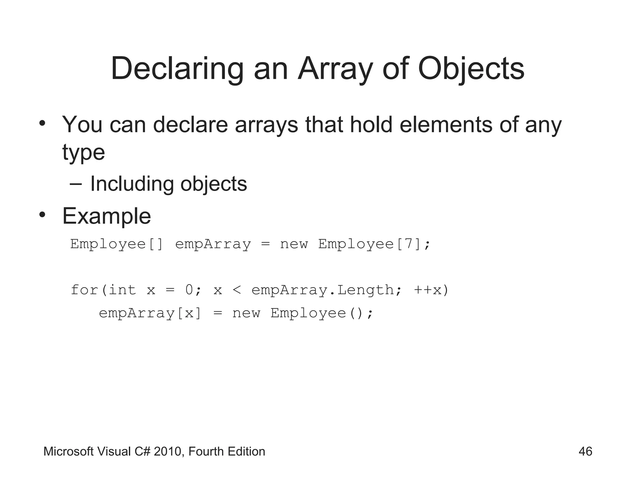 Declaring an Array of Objects
• You can declare arrays that hold elements of any
  type
    – Including objects
• Example
    Employee[] empArray = new Employee[7];

    for(int x = 0; x < empArray.Length; ++x)
       empArray[x] = new Employee();




Microsoft Visual C# 2010, Fourth Edition             46
 