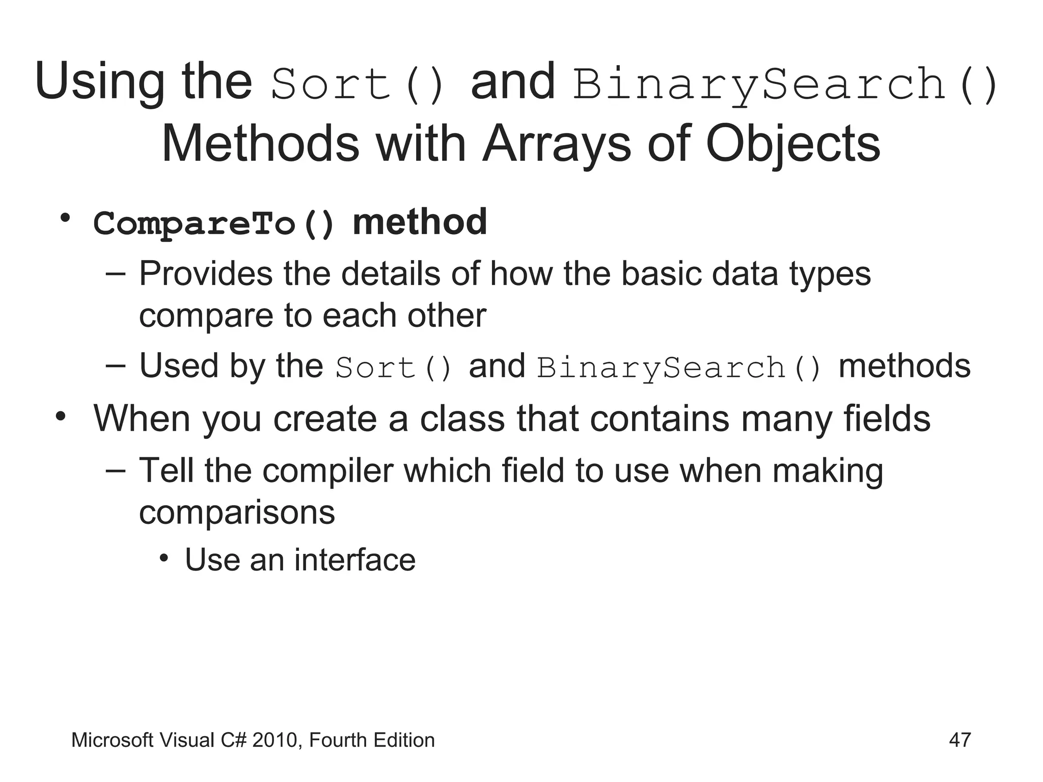 Using the Sort() and BinarySearch()
     Methods with Arrays of Objects
• CompareTo() method
    – Provides the details of how the basic data types
      compare to each other
    – Used by the Sort() and BinarySearch() methods
• When you create a class that contains many fields
    – Tell the compiler which field to use when making
      comparisons
          • Use an interface




 Microsoft Visual C# 2010, Fourth Edition                47
 