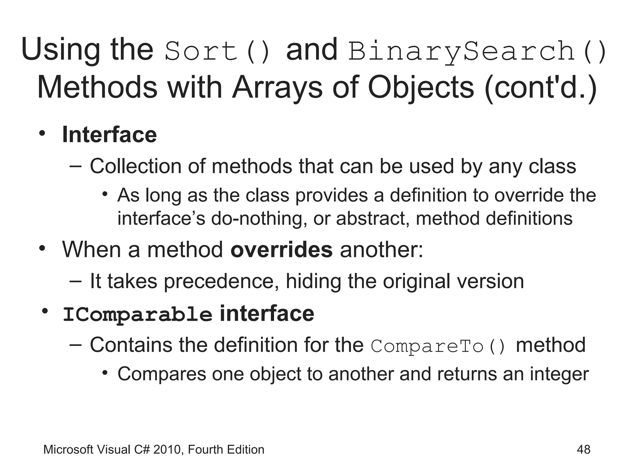 Using the Sort() and BinarySearch()
 Methods with Arrays of Objects (cont'd.)
 • Interface
     – Collection of methods that can be used by any class
           • As long as the class provides a definition to override the
             interface’s do-nothing, or abstract, method definitions
 • When a method overrides another:
     – It takes precedence, hiding the original version
 • IComparable interface
     – Contains the definition for the CompareTo() method
           • Compares one object to another and returns an integer


 Microsoft Visual C# 2010, Fourth Edition                           48
 
