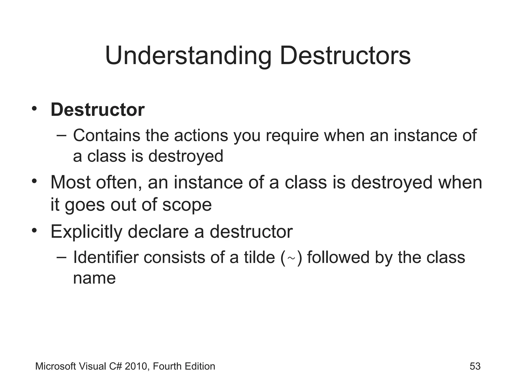 Understanding Destructors
• Destructor
    – Contains the actions you require when an instance of
      a class is destroyed
• Most often, an instance of a class is destroyed when
  it goes out of scope
• Explicitly declare a destructor
    – Identifier consists of a tilde (~) followed by the class
      name




Microsoft Visual C# 2010, Fourth Edition                         53
 