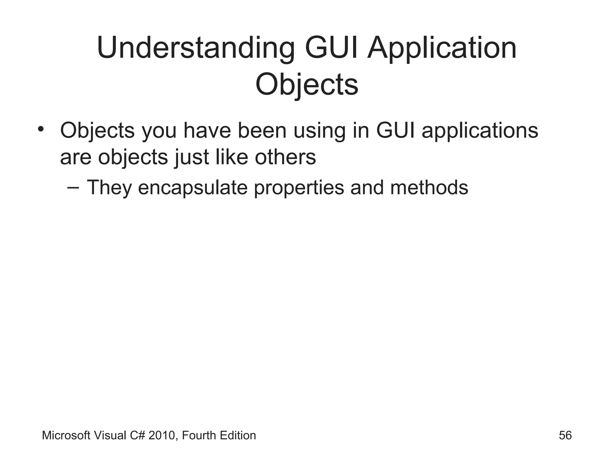 Understanding GUI Application
                    Objects
• Objects you have been using in GUI applications
  are objects just like others
    – They encapsulate properties and methods




Microsoft Visual C# 2010, Fourth Edition            56
 