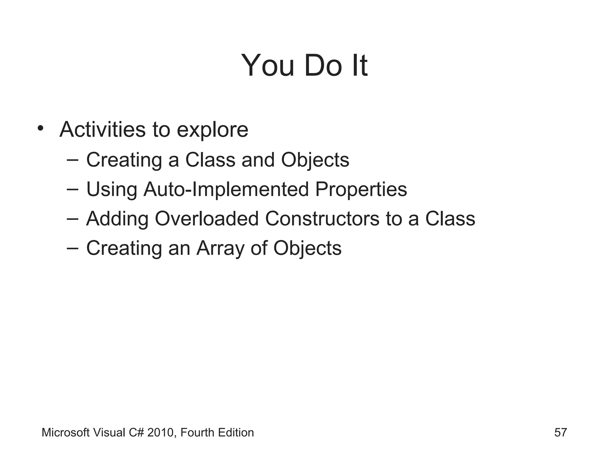 You Do It
• Activities to explore
    –   Creating a Class and Objects
    –   Using Auto-Implemented Properties
    –   Adding Overloaded Constructors to a Class
    –   Creating an Array of Objects




Microsoft Visual C# 2010, Fourth Edition            57
 