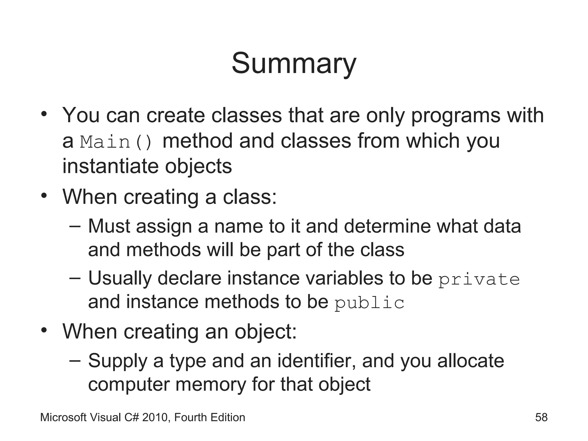 Summary
• You can create classes that are only programs with
  a Main() method and classes from which you
  instantiate objects
• When creating a class:
     – Must assign a name to it and determine what data
       and methods will be part of the class
     – Usually declare instance variables to be private
       and instance methods to be public
• When creating an object:
     – Supply a type and an identifier, and you allocate
       computer memory for that object
Microsoft Visual C# 2010, Fourth Edition                   58
 