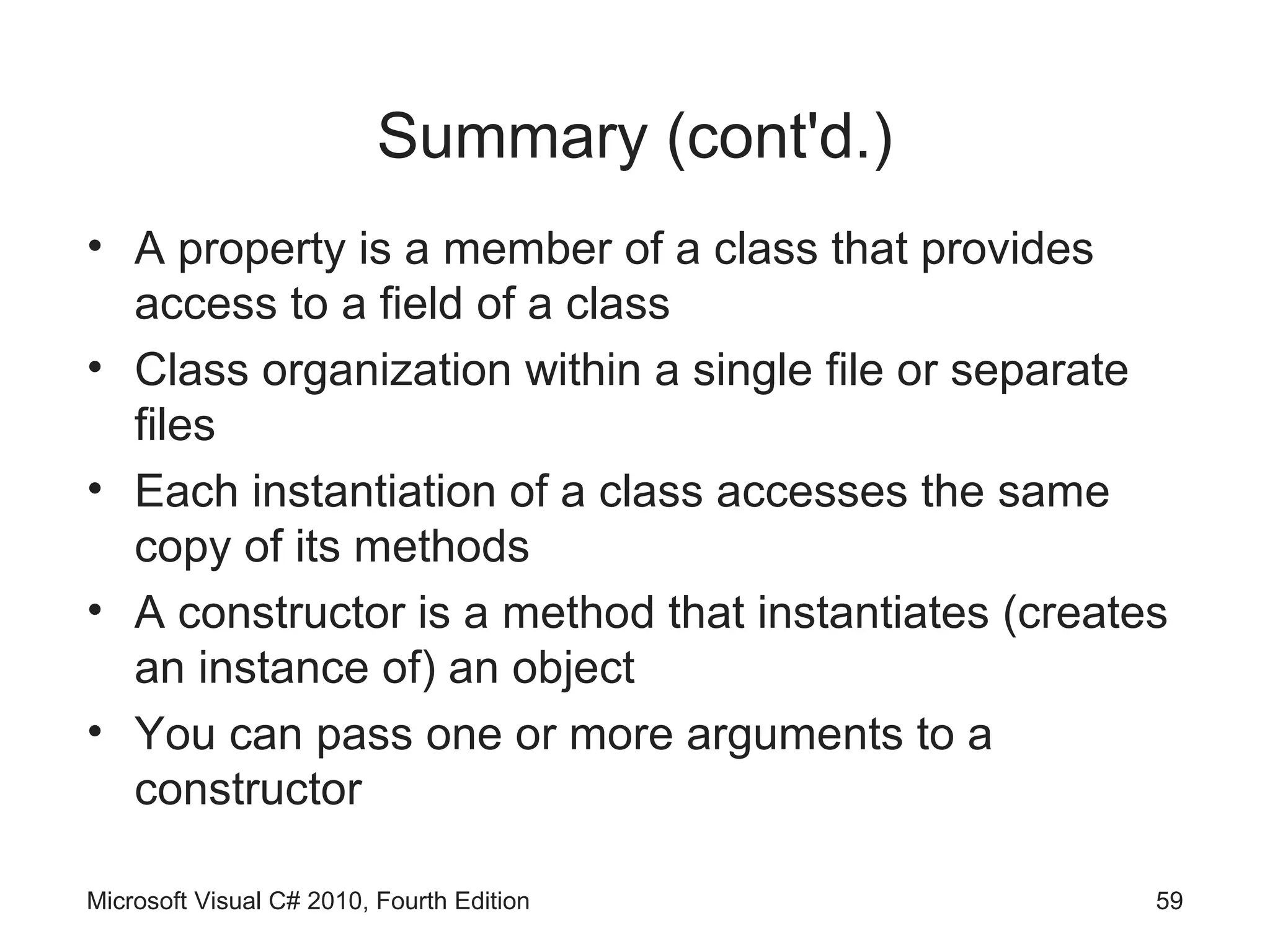 Summary (cont'd.)
• A property is a member of a class that provides
  access to a field of a class
• Class organization within a single file or separate
  files
• Each instantiation of a class accesses the same
  copy of its methods
• A constructor is a method that instantiates (creates
  an instance of) an object
• You can pass one or more arguments to a
  constructor

Microsoft Visual C# 2010, Fourth Edition             59
 