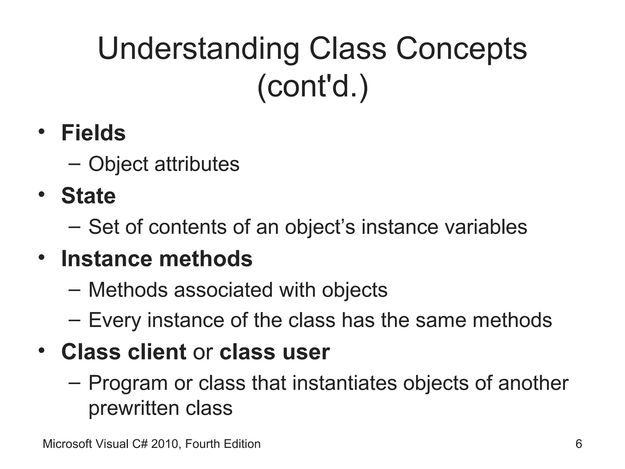 Understanding Class Concepts
                   (cont'd.)
• Fields
    – Object attributes
• State
    – Set of contents of an object’s instance variables
• Instance methods
    – Methods associated with objects
    – Every instance of the class has the same methods
• Class client or class user
    – Program or class that instantiates objects of another
      prewritten class
Microsoft Visual C# 2010, Fourth Edition                      6
 
