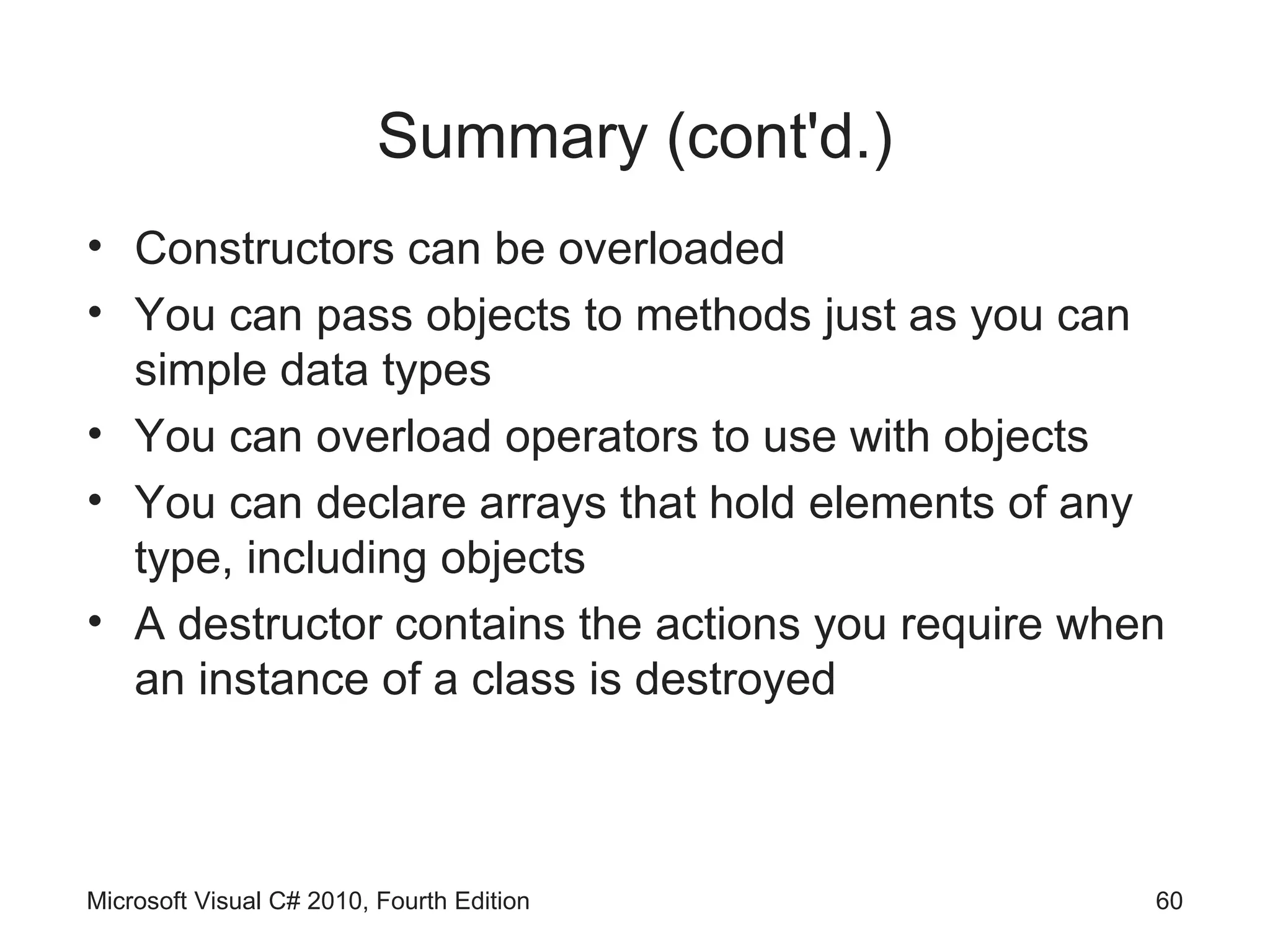 Summary (cont'd.)
• Constructors can be overloaded
• You can pass objects to methods just as you can
  simple data types
• You can overload operators to use with objects
• You can declare arrays that hold elements of any
  type, including objects
• A destructor contains the actions you require when
  an instance of a class is destroyed



Microsoft Visual C# 2010, Fourth Edition           60
 