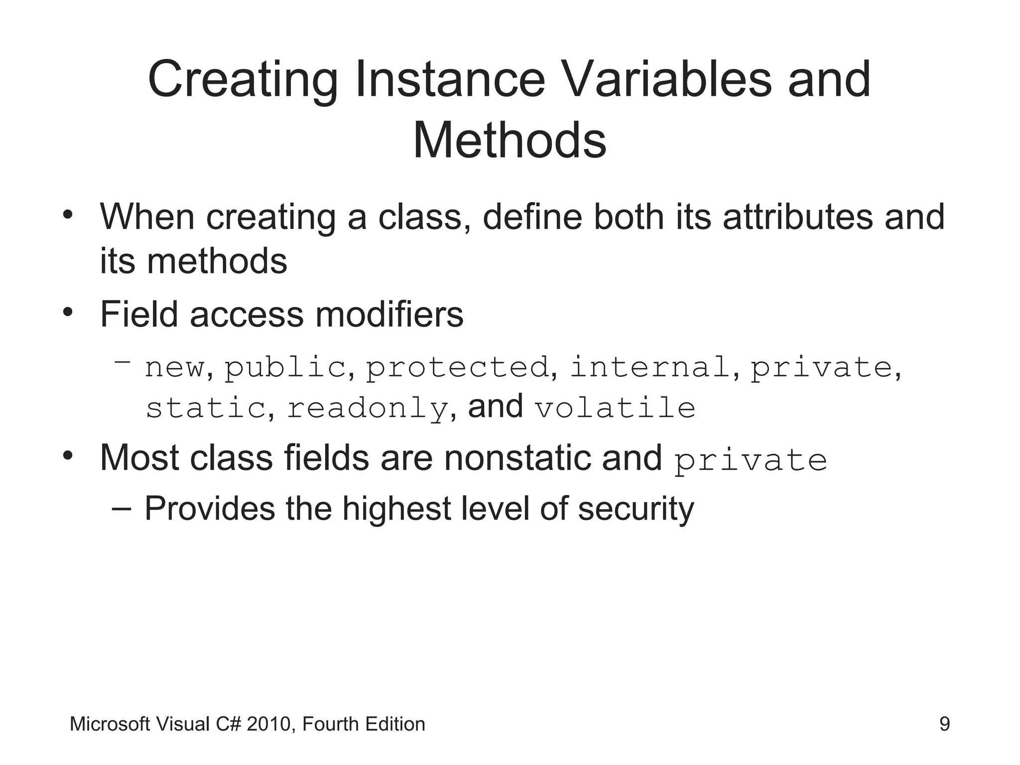 Creating Instance Variables and
                    Methods
• When creating a class, define both its attributes and
  its methods
• Field access modifiers
    – new, public, protected, internal, private,
      static, readonly, and volatile
• Most class fields are nonstatic and private
    – Provides the highest level of security




Microsoft Visual C# 2010, Fourth Edition              9
 