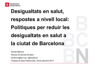 Davide Malmusi
Director de Serveis de Salut
dmalmusi@bcn.cat , @dmalmusi
Trobada de Salut Pública CSC: 28 de setembre 2017
Desigualtats en salut,
respostes a nivell local:
Polítiques per reduir les
desigualtats en salut a
la ciutat de Barcelona
Pla de millora en la coordinació jurídica 1
 