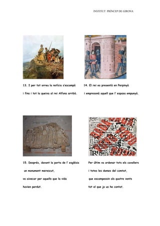 INSTITUT PRÍNCEP DE GIRONA




13. I per tot arreu la notícia s’escampà       14. El rei es presentà en Perpinyà

i fins i tot la queixa al rei Alfons arribà.   i empresonà aquell que l’ espasa empunyà.




15. Després, davant la porta de l’ església       Per últim va ordenar tots els cavallers


un monument merescut,                             i totes les dames del comtat,


va aixecar per aquells que la vida                que escampessin als quatre vents


havien perdut.                                    tot el que jo us he contat.
 