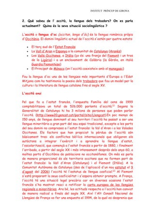 INSTITUT PRÍNCEP DE GIRONA


2. Què sabeu de l’ occità, la llengua dels trobadors? On es parla
actualment? Quina és la seva situació sociolingüística ?

L'occità o llengua d'oc (occitan, lenga d'òc) és la llengua romànica pròpia
d'Occitània. El domini lingüístic actual de l'occità s'estén per quatre estats:

   •   El terç sud de l'Estat Francès
   •   La Vall d'Aran a Espanya a la comunitat de Catalunya (Aranès)
   •   Les Valls Occitanes, a Itàlia (ço és: una franja del Piemont i un tros
       de la Ligúria) i a un enclavament de Calàbria (la Gàrdia, en italià
       Guardia Piemontese)
   •   El Principat de Mònaco (on l'occità coexisteix amb el monegasc)

Fou la llengua d'oc una de les llengües més importants d'Europa a l'Edat
Mitjana com ho testimonia la poesia dels trobadors que fou un model per la
cultura i la literatura de llengua catalana fins al segle XV.

L'occità avui

Pel que fa a l'estat francès, l'enquesta Família del cens de 1999
comptabilitzava un total de 526.000 parlants d'occità.[1] Segons la
Generalitat de Catalunya hi ha 3 milions de persones que poden parlar
l'occità. (http://www20.gencat.cat/portal/site/Llengcat).En poc menys de
150 anys, de llengua dominant al seu territori l'occità ha passat a ser una
llengua minoritària a gran part del seu espai tradicional, excepte a les parts
del seu domini no compreses a l'estat francès: la Val d'Aran i a les Valades
Occitanes. Els factors que han propiciat la pèrdua de l'occità són
bàsicament tres: els conflictes bèl·lics internacionals que obligaren els
autòctons a integrar l'exèrcit i a aprendre la llengua d'estat,
l'escolarització, que començà a l'estat francès a partir de 1880, i finalment
l'arribada, a partir del segle XX i més intensament després dels anys 60, a
moltes parts d'Occitània de poblacions no occitanòfones. On més es parla
de manera proporcional és als territoris occitans que no formen part de
l'estat francès: la Vall d'Aran (Catalunya) i el Piemont (Itàlia). A la
Comunitat Autònoma de Catalunya (des de l'aplicació d'un nou estatut el 9
d'agost del 2006) l'occità té l'estatus de llengua cooficial.[2] Al Piemont
s'està preparant la seua cooficialitat i s'espera obtenir prompte. A França,
l'occità té una situació legal precària car en diverses ocasions l'estat
francès s'ha mostrat reaci a ratificar la carta europea de les llengües
regionals o minoritàries. Ara bé, les actituds respecte a l'occità han canviat
de manera radical a finals del segle XX. Així l'Alt Consell Nacional de
Llengües de França va fer una enquesta el 1994, de la qual es desprenia que
 