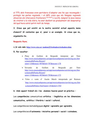 INSTITUT PRÍNCEP DE GIRONA


el 77% dels francesos eren partidaris d'adoptar una llei que reconegués i
protegís les parles regionals, i el 68% creia que els llengües regionals
afavorien els intercanvis fronterers.[cal citació] L'occità, malgrat la seva manca
de vitalitat a la vida diària, ha anat desfent-se gradualment del desprestigi
del qual havia estat patint molt de temps.

3. Creus que pot existir en la nostra societat actual aquesta mena

d’amors? Sí contestes que sí, posa’ n un exemple. Si creus que no,

argumenta-ho.

Resposta lliure.

4. Si vols més http://www.xtec.es/~malons22/trobadors/trobadors.htm

5. Per escoltar:

          •   Plany    de Guillem      de    Berguedà    interpretat    per   Titot:
              http://www.musicadepoetes.cat/app/musicadepoetes/servlet/org.uoc.lletr
              a.musicaDePoetes.Recurs?
              autor=116&music=407&titol=707&recurs=178

          •   Sirventès    de     Guillem       de     Berguedà       per     Titot:
              http://www.musicadepoetes.cat/app/musicadepoetes/servlet/org.uoc.lletr
              a.musicaDePoetes.Recurs?
              autor=116&music=407&titol=703&recurs=173

          •   Veles   e   vents   d’   Ausiàs   March   interpretada   per   Raimon:
              http://www.musicadepoetes.cat/app/musicadepoetes/servlet/org.uoc.lletr
              a.musicaDePoetes.Titol?autor=141&titol=1765

6. Amb aquest treball els i les alumnes hauran posat en pràctica :

Les competències comunicatives artística i lingüística en les dimensions

comunicativa, estètica i literària i social i cultural.

Les competències metodològiques digital i aprendre per aprendre.

Les competències d'autonomia i iniciativa personal i social i ciutadana.
 