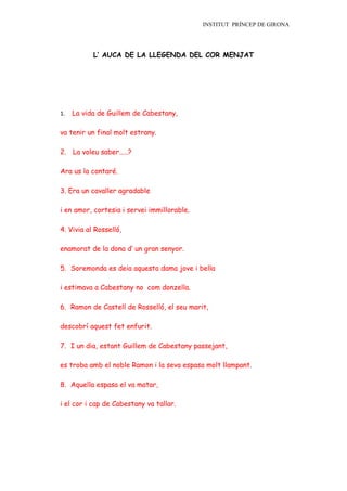 INSTITUT PRÍNCEP DE GIRONA




           L’ AUCA DE LA LLEGENDA DEL COR MENJAT




1.   La vida de Guillem de Cabestany,

va tenir un final molt estrany.

2. La voleu saber.....?

Ara us la contaré.

3. Era un cavaller agradable

i en amor, cortesia i servei immillorable.

4. Vivia al Rosselló,

enamorat de la dona d’ un gran senyor.

5. Soremonda es deia aquesta dama jove i bella

i estimava a Cabestany no com donzella.

6. Ramon de Castell de Rosselló, el seu marit,

descobrí aquest fet enfurit.

7. I un dia, estant Guillem de Cabestany passejant,

es troba amb el noble Ramon i la seva espasa molt llampant.

8. Aquella espasa el va matar,

i el cor i cap de Cabestany va tallar.
 
