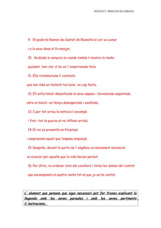 INSTITUT PRÍNCEP DE GIRONA




  9. El poderós Ramon de Castell de Rosselló el cor va cuinar

  i a la seva dona el fa menjar.

  10. Acabada la senyora la vianda també li mostra la testa

  quedant ben clar d ’on ve l’ ensarronada feta.

  11. Ella transmutada li contesta

 que mai més en tastarà tan bona en cap festa.

  12. Ell enfurismat desenfunda la seva espasa i Soremonda espantada

 obre el balcó i es llença desesperada i exaltada.

  13. I per tot arreu la notícia s’ escampà

  i fins i tot la queixa al rei Alfons arribà.

  14. El rei es presentà en Perpinyà

 i empresonà aquell que l’espasa empunyà.

  15. Després, davant la porta de l’ església un monument merescut

 va aixecar per aquells que la vida havien perdut.

  16. Per últim, va ordenar tots els cavallers i totes les dames del comtat

  que escampessin al quatre vents tot el que jo us he contat.




L’ alumnat que pensem que sigui necessari pot fer frases explicant la
llegenda   amb    les   seves   paraules    i    amb   les   seves   pertinents
il·lustracions.
 