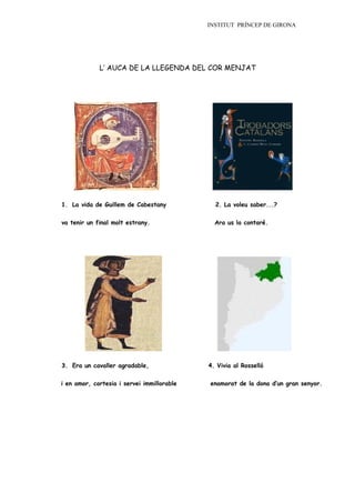 INSTITUT PRÍNCEP DE GIRONA




             L’ AUCA DE LA LLEGENDA DEL COR MENJAT




1. La vida de Guillem de Cabestany            2. La voleu saber...?


va tenir un final molt estrany.               Ara us la contaré.




3. Era un cavaller agradable,               4. Vivia al Rosselló


i en amor, cortesia i servei immillorable   enamorat de la dona d’un gran senyor.
 