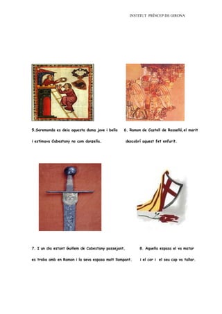 INSTITUT PRÍNCEP DE GIRONA




5.Soremonda es deia aquesta dama jove i bella    6. Ramon de Castell de Rosselló,el marit


i estimava Cabestany no com donzella.                descobrí aquest fet enfurit.




7. I un dia estant Guillem de Cabestany passejant,          8. Aquella espasa el va matar


es troba amb en Ramon i la seva espasa molt llampant.       i el cor i el seu cap va tallar.
 