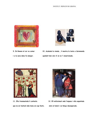 INSTITUT PRÍNCEP DE GIRONA




9. En Ramon el cor va cuinar         10. Acabada la vianda , li mostra la testa a Soremonda


i a la seva dona fa menjar.          quedant ben clar d’ on ve l’ ensarronada.




11. Ella transmutada li contesta            12. Ell enfurismat amb l’espasa i ella espantada


que no en tastarà més bona en cap festa.     obre el balcó i es llença desesperada.
 