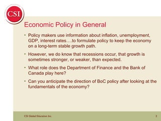 Economic Policy in General Policy makers use information about inflation, unemployment, GDP, interest rates….to formulate policy to keep the economy on a long-term stable growth path. However, we do know that recessions occur, that growth is sometimes stronger, or weaker, than expected. What role does the Department of Finance and the Bank of Canada play here? Can you anticipate the direction of BoC policy after looking at the fundamentals of the economy? 
