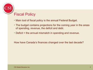 Fiscal Policy Main tool of fiscal policy is the annual Federal Budget.  The budget contains projections for the coming year in the areas of spending, revenue, the deficit and debt. Deficit = the annual mismatch in spending and revenue. How have Canada’s finances changed over the last decade? 
