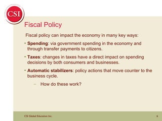 Fiscal Policy Fiscal policy can impact the economy in many key ways: Spending : via government spending in the economy and through transfer payments to citizens. Taxes : changes in taxes have a direct impact on spending decisions by both consumers and businesses. Automatic stabilizers : policy actions that move counter to the business cycle. How do these work? 