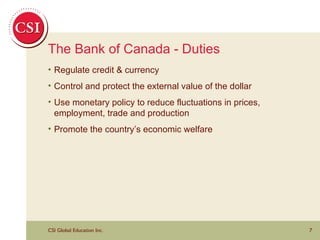 The Bank of Canada - Duties Regulate credit & currency Control and protect the external value of the dollar Use monetary policy to reduce fluctuations in prices, employment, trade and production Promote the country’s economic welfare 