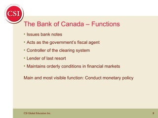 The Bank of Canada – Functions Issues bank notes Acts as the government’s fiscal agent Controller of the clearing system Lender of last resort Maintains orderly conditions in financial markets Main and most visible function: Conduct monetary policy 