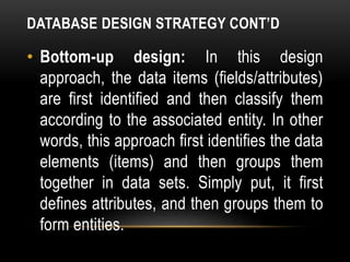 DATABASE DESIGN STRATEGY CONT’D
• Bottom-up design: In this design
approach, the data items (fields/attributes)
are first identified and then classify them
according to the associated entity. In other
words, this approach first identifies the data
elements (items) and then groups them
together in data sets. Simply put, it first
defines attributes, and then groups them to
form entities.
 