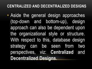 CENTRALIZED AND DECENTRALIZED DESIGNS
• Aside the general design approaches
(top-down and bottom-up), design
approach can also be dependent upon
the organizational style or structure.
With respect to this, database design
strategy can be seen from two
perspectives, viz: Centralized and
Decentralized Designs.
 