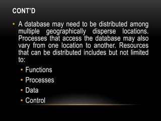 CONT’D
• A database may need to be distributed among
multiple geographically disperse locations.
Processes that access the database may also
vary from one location to another. Resources
that can be distributed includes but not limited
to:
• Functions
• Processes
• Data
• Control
 
