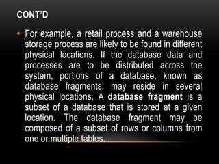 CONT’D
• For example, a retail process and a warehouse
storage process are likely to be found in different
physical locations. If the database data and
processes are to be distributed across the
system, portions of a database, known as
database fragments, may reside in several
physical locations. A database fragment is a
subset of a database that is stored at a given
location. The database fragment may be
composed of a subset of rows or columns from
one or multiple tables.
 