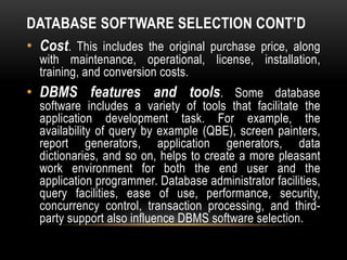 DATABASE SOFTWARE SELECTION CONT’D
• Cost. This includes the original purchase price, along
with maintenance, operational, license, installation,
training, and conversion costs.
• DBMS features and tools. Some database
software includes a variety of tools that facilitate the
application development task. For example, the
availability of query by example (QBE), screen painters,
report generators, application generators, data
dictionaries, and so on, helps to create a more pleasant
work environment for both the end user and the
application programmer. Database administrator facilities,
query facilities, ease of use, performance, security,
concurrency control, transaction processing, and third-
party support also influence DBMS software selection.
 