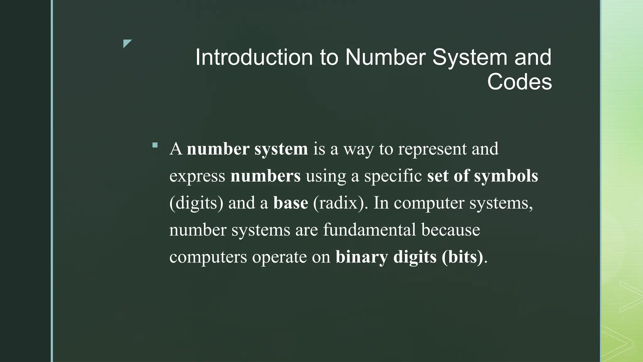 z
Introduction to Number System and
Codes
 A number system is a way to represent and
express numbers using a specific set of symbols
(digits) and a base (radix). In computer systems,
number systems are fundamental because
computers operate on binary digits (bits).
 