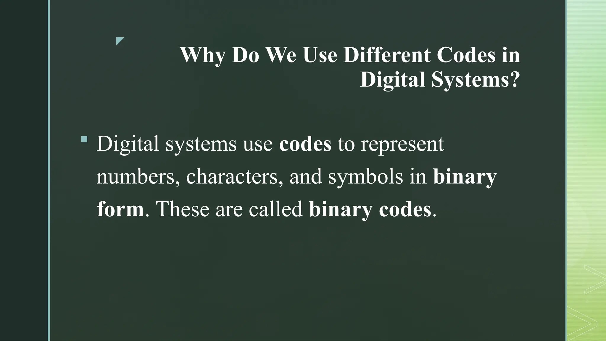 z
Why Do We Use Different Codes in
Digital Systems?
 Digital systems use codes to represent
numbers, characters, and symbols in binary
form. These are called binary codes.
 