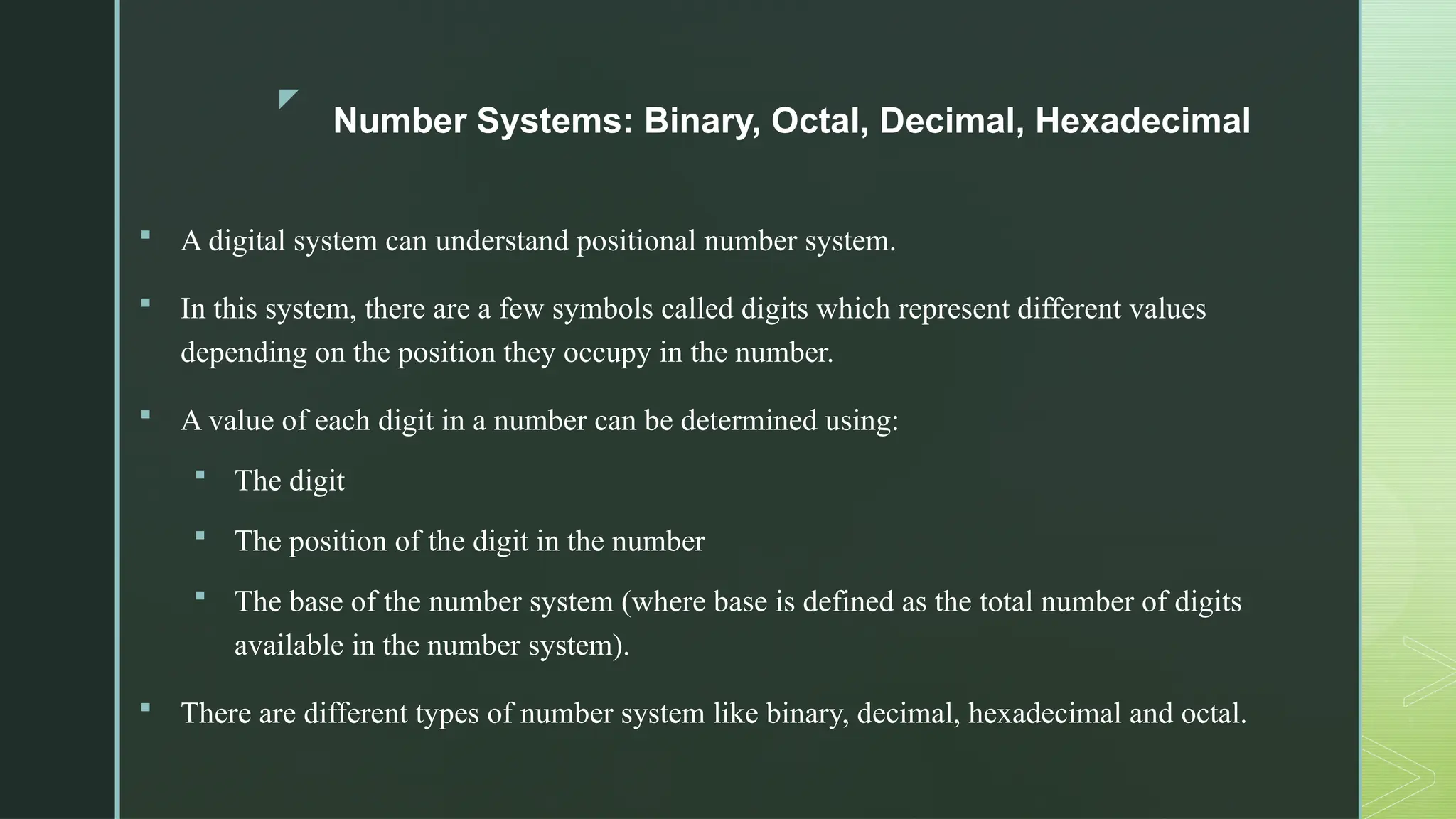 z
Number Systems: Binary, Octal, Decimal, Hexadecimal
 A digital system can understand positional number system.
 In this system, there are a few symbols called digits which represent different values
depending on the position they occupy in the number.
 A value of each digit in a number can be determined using:
 The digit
 The position of the digit in the number
 The base of the number system (where base is defined as the total number of digits
available in the number system).
 There are different types of number system like binary, decimal, hexadecimal and octal.
 