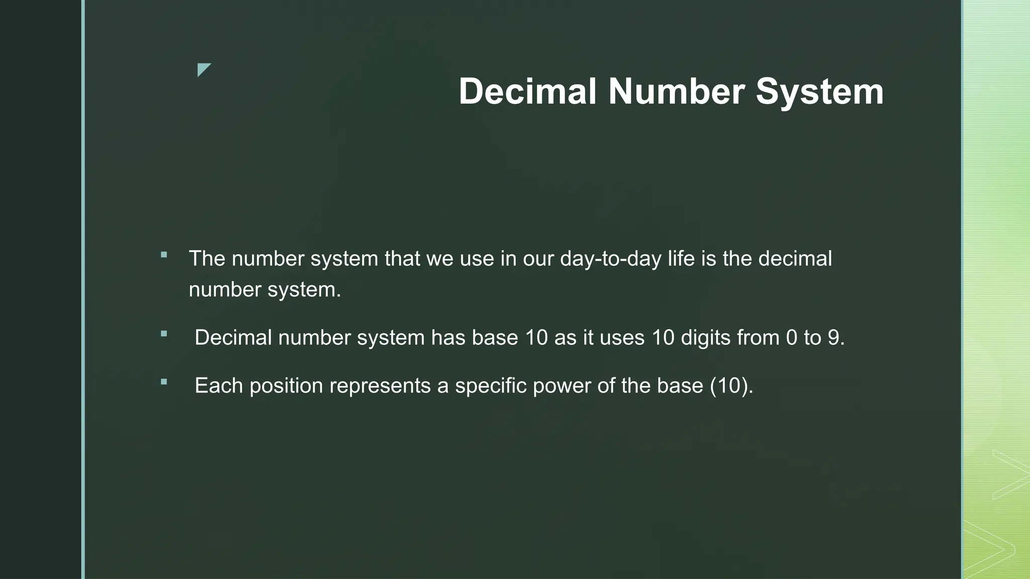 z
Decimal Number System
 The number system that we use in our day-to-day life is the decimal
number system.
 Decimal number system has base 10 as it uses 10 digits from 0 to 9.
 Each position represents a specific power of the base (10).
 