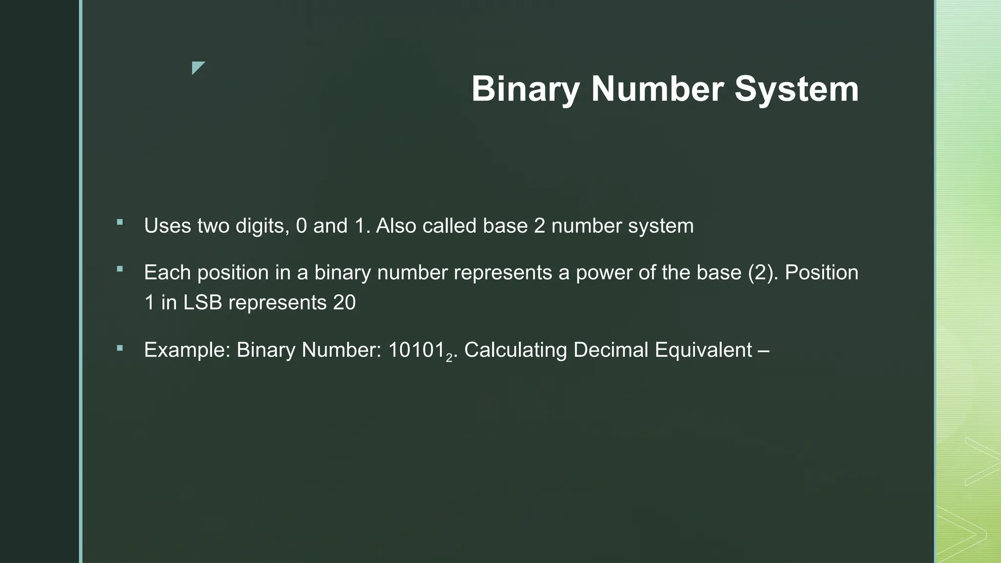 z
Binary Number System
 Uses two digits, 0 and 1. Also called base 2 number system
 Each position in a binary number represents a power of the base (2). Position
1 in LSB represents 20
 Example: Binary Number: 101012. Calculating Decimal Equivalent –
 