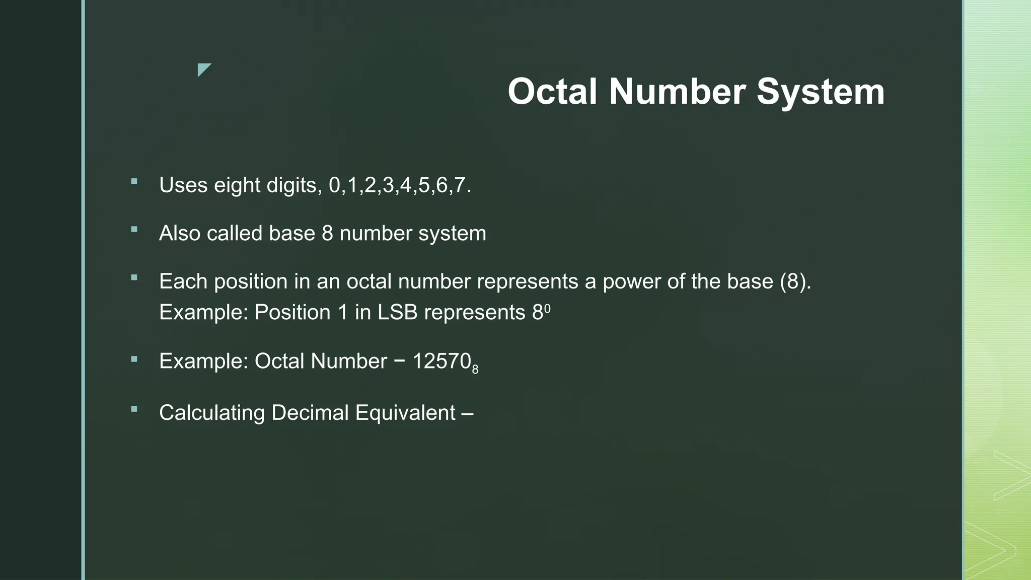 z
Octal Number System
 Uses eight digits, 0,1,2,3,4,5,6,7.
 Also called base 8 number system
 Each position in an octal number represents a power of the base (8).
Example: Position 1 in LSB represents 80
 Example: Octal Number − 125708
 Calculating Decimal Equivalent –
 