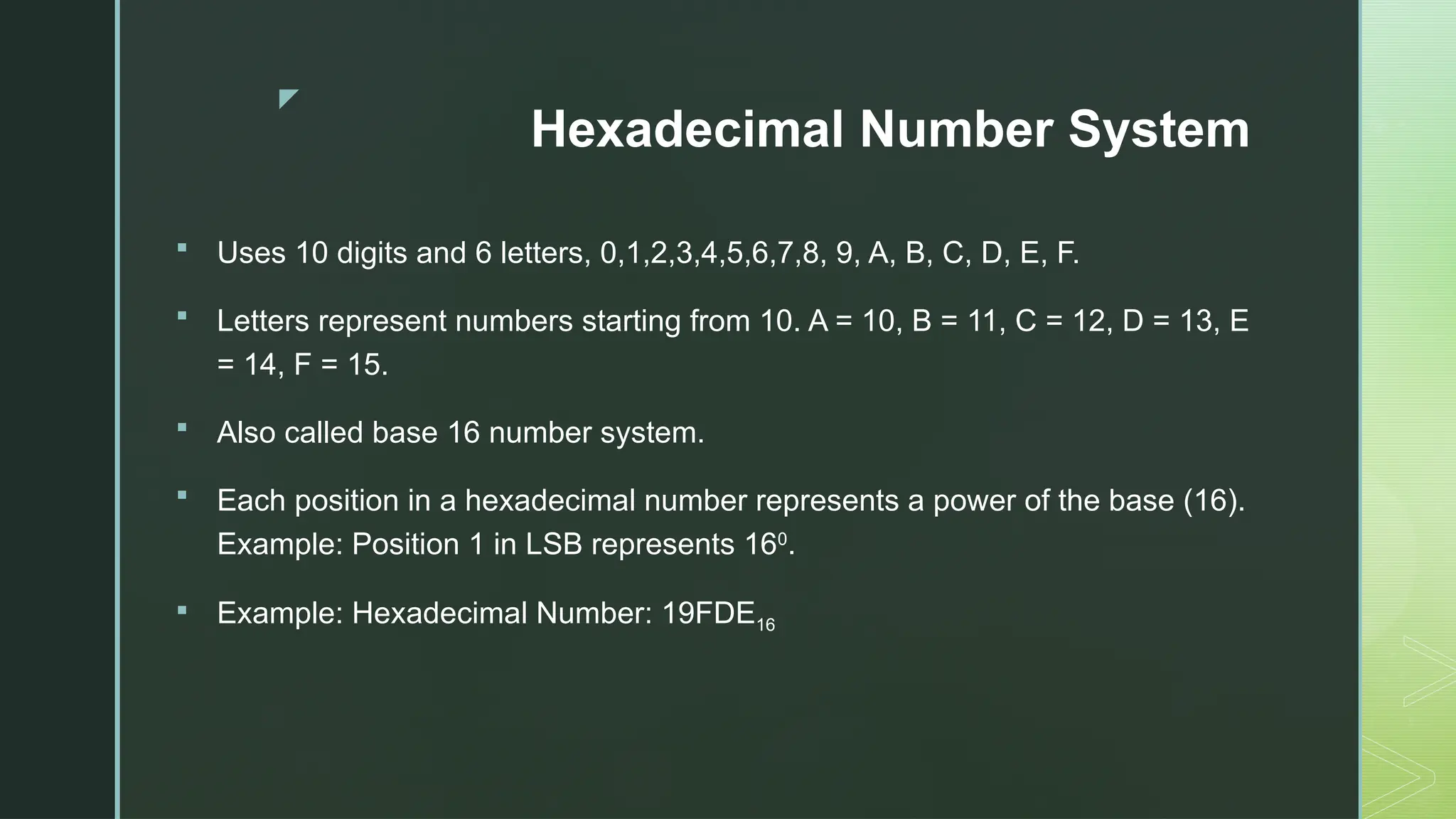 z
Hexadecimal Number System
 Uses 10 digits and 6 letters, 0,1,2,3,4,5,6,7,8, 9, A, B, C, D, E, F.
 Letters represent numbers starting from 10. A = 10, B = 11, C = 12, D = 13, E
= 14, F = 15.
 Also called base 16 number system.
 Each position in a hexadecimal number represents a power of the base (16).
Example: Position 1 in LSB represents 160
.
 Example: Hexadecimal Number: 19FDE16
 