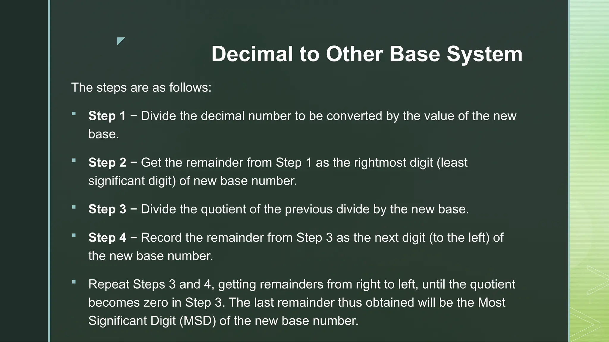 z
Decimal to Other Base System
The steps are as follows:
 Step 1 − Divide the decimal number to be converted by the value of the new
base.
 Step 2 − Get the remainder from Step 1 as the rightmost digit (least
significant digit) of new base number.
 Step 3 − Divide the quotient of the previous divide by the new base.
 Step 4 − Record the remainder from Step 3 as the next digit (to the left) of
the new base number.
 Repeat Steps 3 and 4, getting remainders from right to left, until the quotient
becomes zero in Step 3. The last remainder thus obtained will be the Most
Significant Digit (MSD) of the new base number.
 