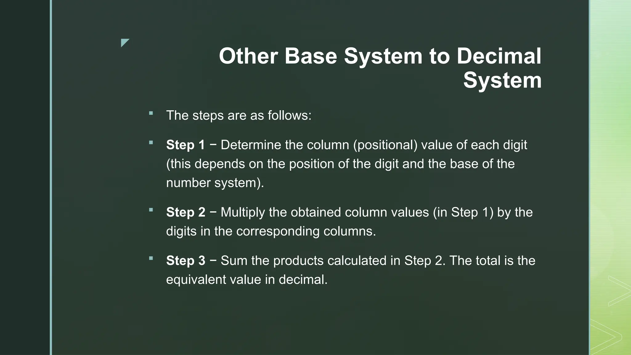 z
Other Base System to Decimal
System
 The steps are as follows:
 Step 1 − Determine the column (positional) value of each digit
(this depends on the position of the digit and the base of the
number system).
 Step 2 − Multiply the obtained column values (in Step 1) by the
digits in the corresponding columns.
 Step 3 − Sum the products calculated in Step 2. The total is the
equivalent value in decimal.
 