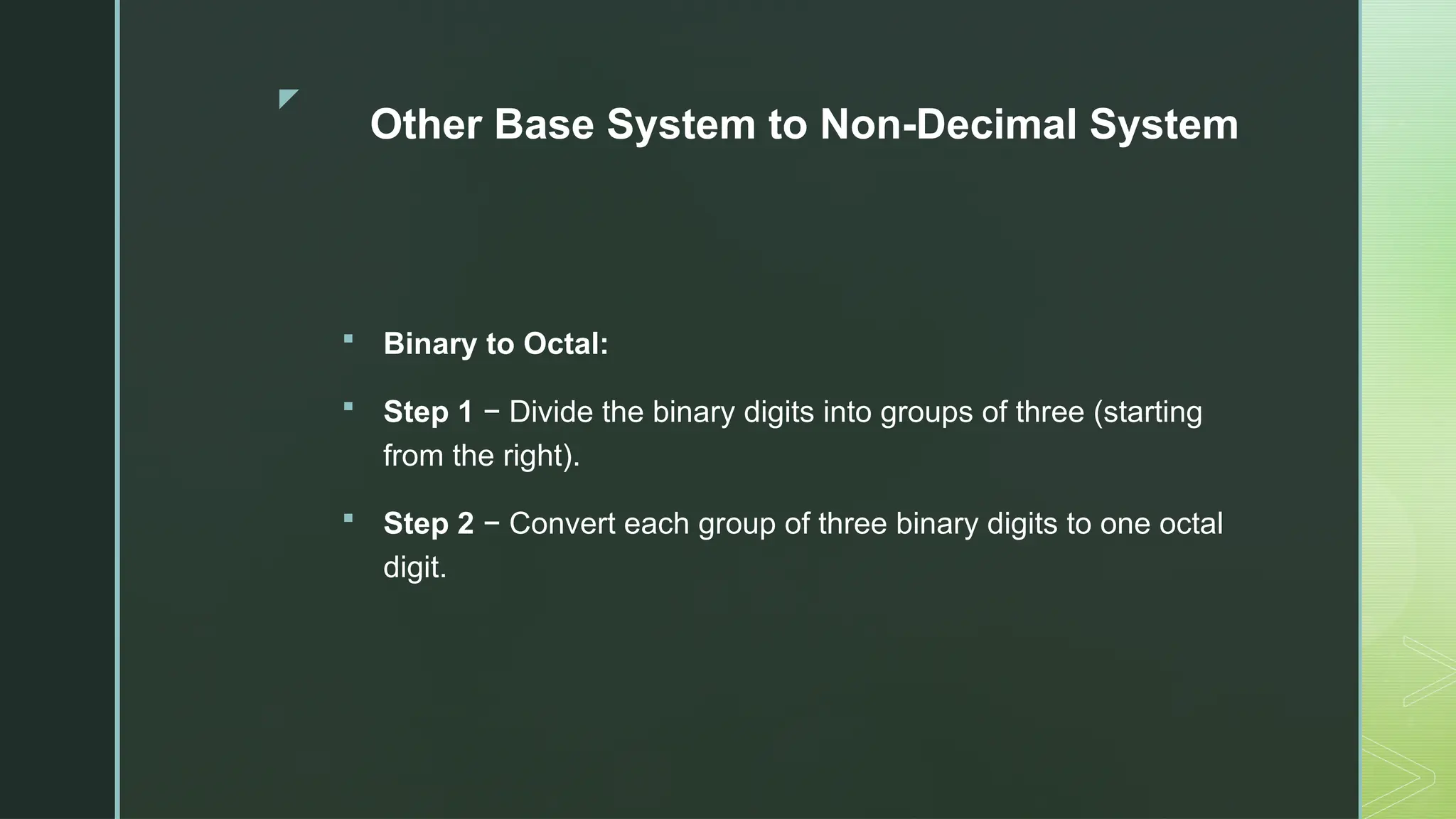 z
Other Base System to Non-Decimal System
 Binary to Octal:
 Step 1 − Divide the binary digits into groups of three (starting
from the right).
 Step 2 − Convert each group of three binary digits to one octal
digit.
 