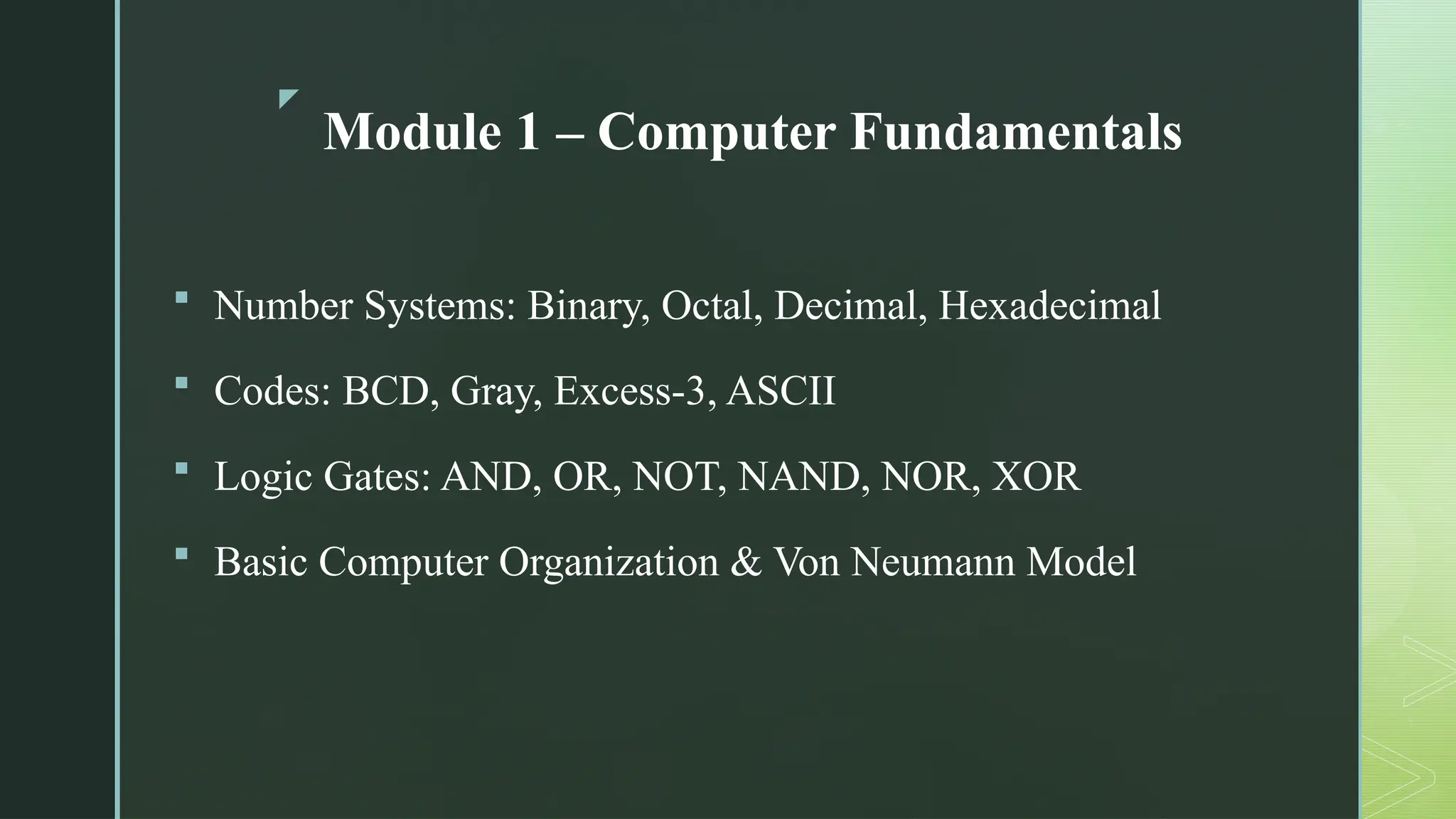 z
Module 1 – Computer Fundamentals
 Number Systems: Binary, Octal, Decimal, Hexadecimal
 Codes: BCD, Gray, Excess-3, ASCII
 Logic Gates: AND, OR, NOT, NAND, NOR, XOR
 Basic Computer Organization & Von Neumann Model
 