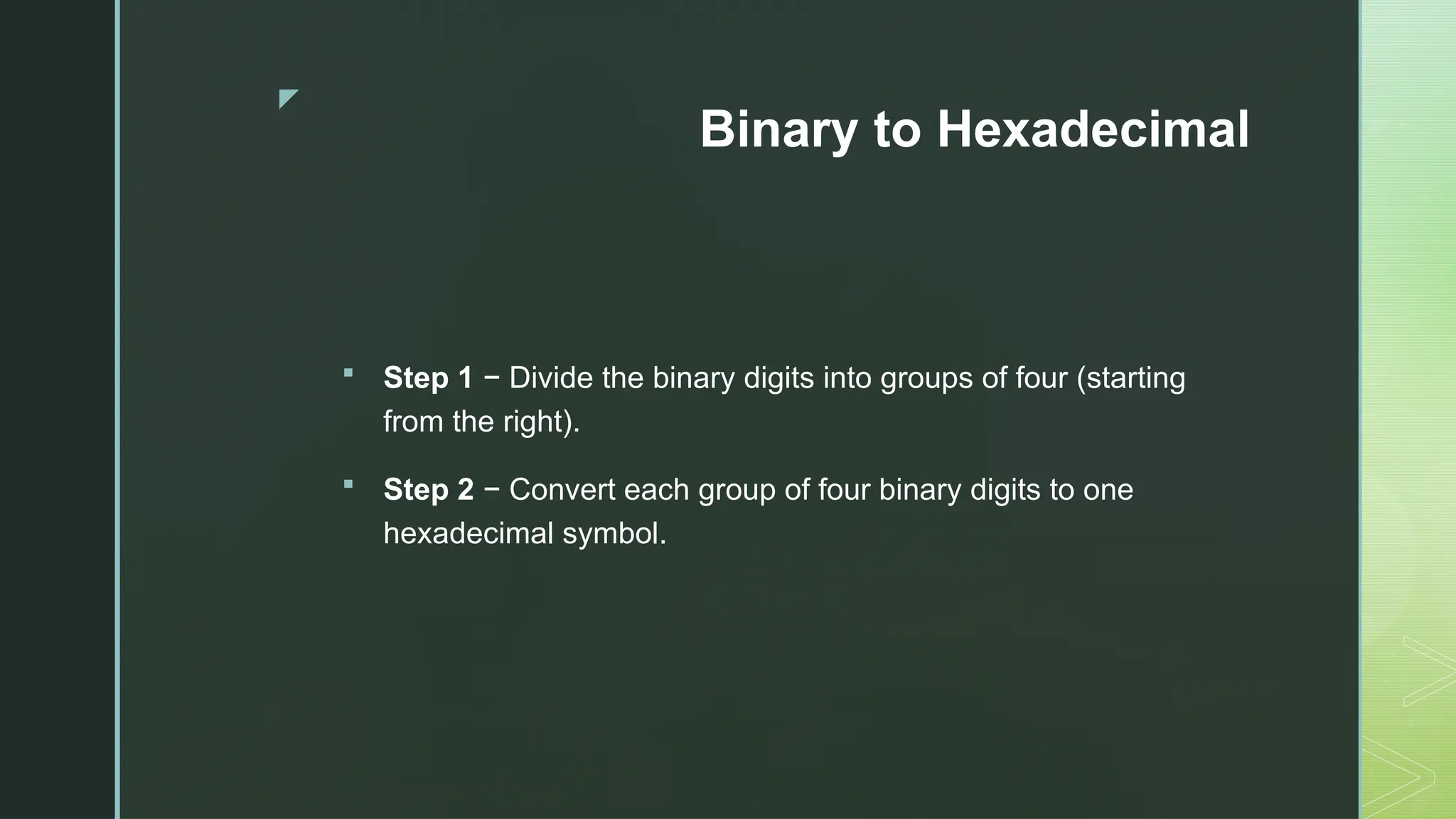 z
Binary to Hexadecimal
 Step 1 − Divide the binary digits into groups of four (starting
from the right).
 Step 2 − Convert each group of four binary digits to one
hexadecimal symbol.
 