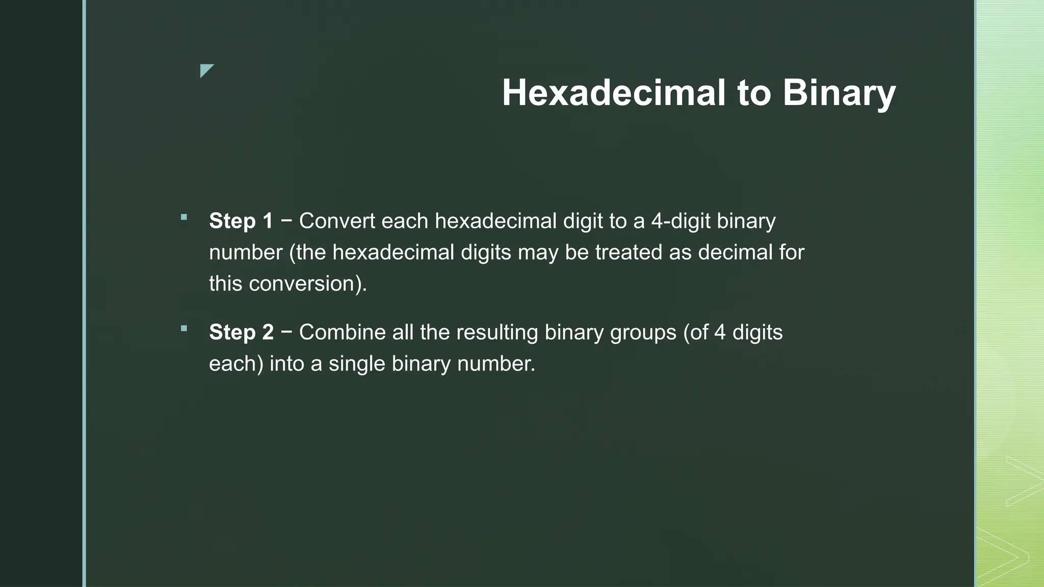 z
Hexadecimal to Binary
 Step 1 − Convert each hexadecimal digit to a 4-digit binary
number (the hexadecimal digits may be treated as decimal for
this conversion).
 Step 2 − Combine all the resulting binary groups (of 4 digits
each) into a single binary number.
 