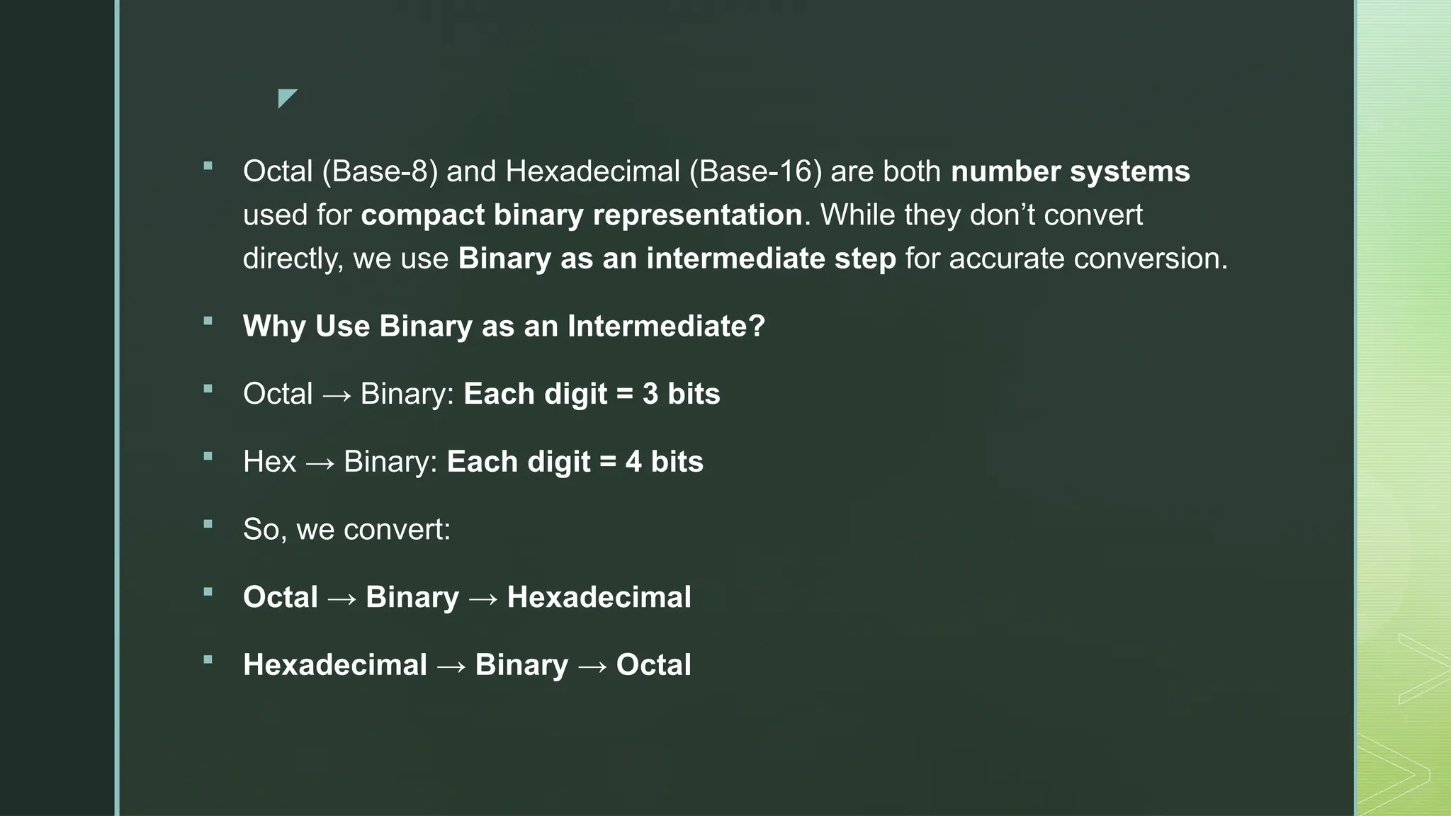 z
 Octal (Base-8) and Hexadecimal (Base-16) are both number systems
used for compact binary representation. While they don’t convert
directly, we use Binary as an intermediate step for accurate conversion.
 Why Use Binary as an Intermediate?
 Octal → Binary: Each digit = 3 bits
 Hex → Binary: Each digit = 4 bits
 So, we convert:
 Octal → Binary → Hexadecimal
 Hexadecimal → Binary → Octal
 