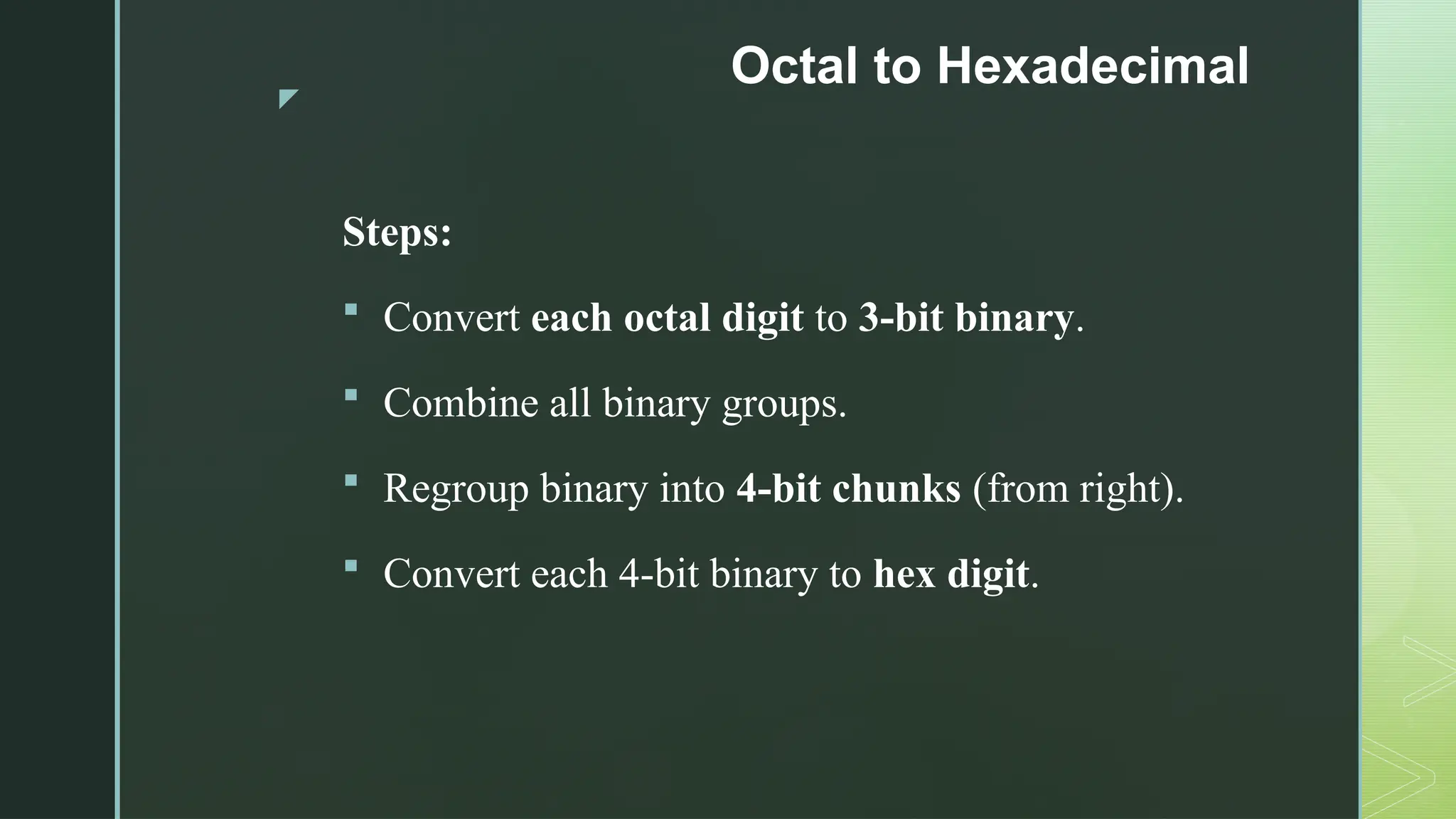 z
Octal to Hexadecimal
Steps:
 Convert each octal digit to 3-bit binary.
 Combine all binary groups.
 Regroup binary into 4-bit chunks (from right).
 Convert each 4-bit binary to hex digit.
 