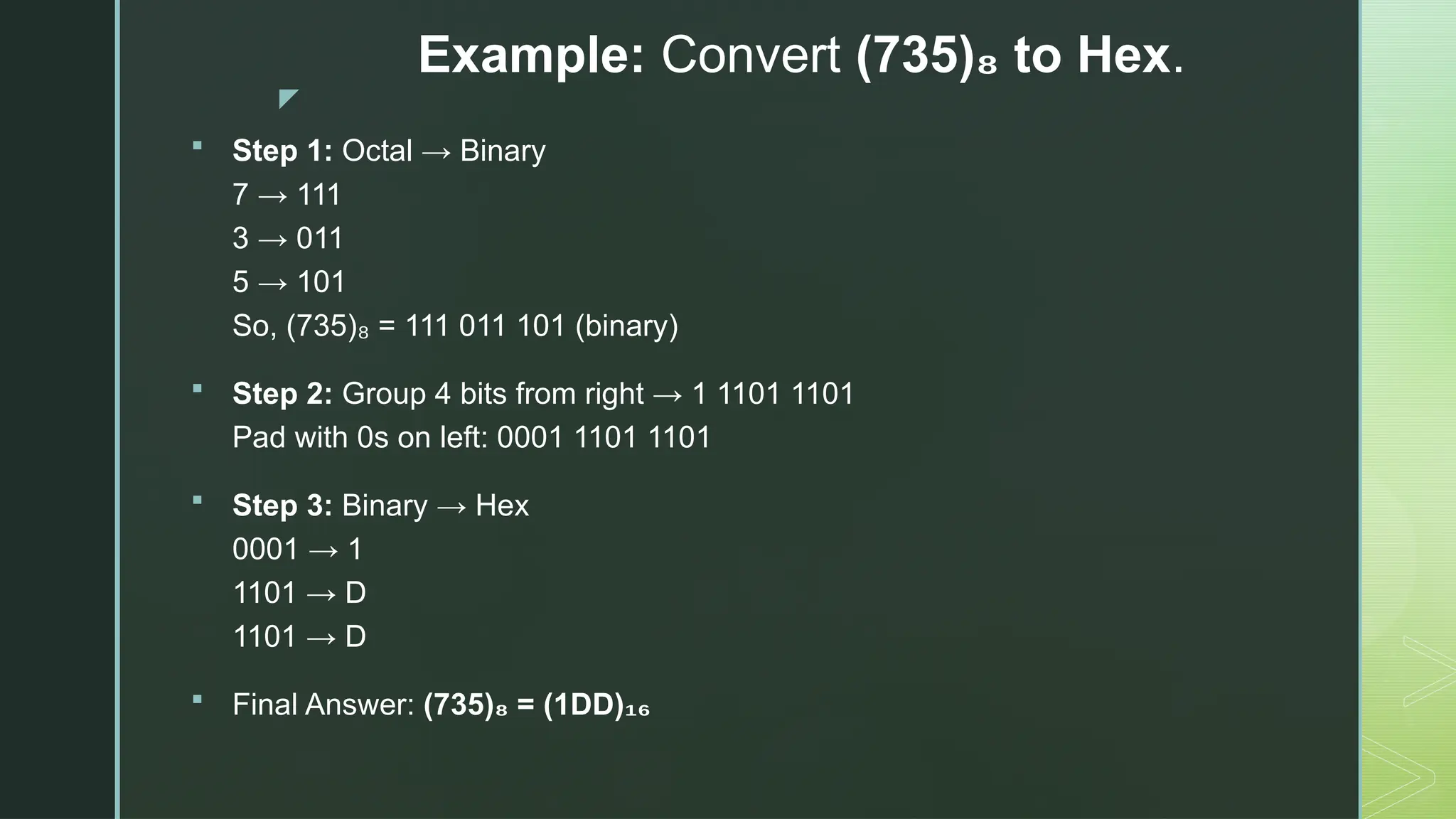 z
Example: Convert (735) to Hex
₈ .
 Step 1: Octal → Binary
7 → 111
3 → 011
5 → 101
So, (735) = 111 011 101 (binary)
₈
 Step 2: Group 4 bits from right → 1 1101 1101
Pad with 0s on left: 0001 1101 1101
 Step 3: Binary → Hex
0001 → 1
1101 → D
1101 → D
 Final Answer: (735) = (1DD)
₈ ₁₆
 